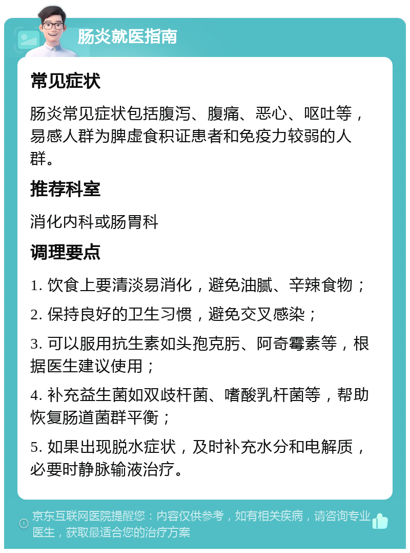 肠炎就医指南 常见症状 肠炎常见症状包括腹泻、腹痛、恶心、呕吐等，易感人群为脾虚食积证患者和免疫力较弱的人群。 推荐科室 消化内科或肠胃科 调理要点 1. 饮食上要清淡易消化，避免油腻、辛辣食物； 2. 保持良好的卫生习惯，避免交叉感染； 3. 可以服用抗生素如头孢克肟、阿奇霉素等，根据医生建议使用； 4. 补充益生菌如双歧杆菌、嗜酸乳杆菌等，帮助恢复肠道菌群平衡； 5. 如果出现脱水症状，及时补充水分和电解质，必要时静脉输液治疗。