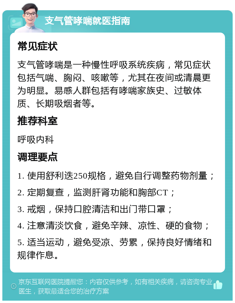 支气管哮喘就医指南 常见症状 支气管哮喘是一种慢性呼吸系统疾病，常见症状包括气喘、胸闷、咳嗽等，尤其在夜间或清晨更为明显。易感人群包括有哮喘家族史、过敏体质、长期吸烟者等。 推荐科室 呼吸内科 调理要点 1. 使用舒利迭250规格，避免自行调整药物剂量； 2. 定期复查，监测肝肾功能和胸部CT； 3. 戒烟，保持口腔清洁和出门带口罩； 4. 注意清淡饮食，避免辛辣、凉性、硬的食物； 5. 适当运动，避免受凉、劳累，保持良好情绪和规律作息。