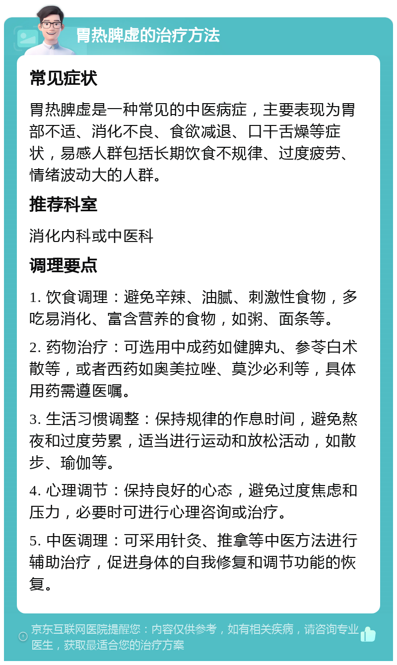 胃热脾虚的治疗方法 常见症状 胃热脾虚是一种常见的中医病症，主要表现为胃部不适、消化不良、食欲减退、口干舌燥等症状，易感人群包括长期饮食不规律、过度疲劳、情绪波动大的人群。 推荐科室 消化内科或中医科 调理要点 1. 饮食调理：避免辛辣、油腻、刺激性食物，多吃易消化、富含营养的食物，如粥、面条等。 2. 药物治疗：可选用中成药如健脾丸、参苓白术散等，或者西药如奥美拉唑、莫沙必利等，具体用药需遵医嘱。 3. 生活习惯调整：保持规律的作息时间，避免熬夜和过度劳累，适当进行运动和放松活动，如散步、瑜伽等。 4. 心理调节：保持良好的心态，避免过度焦虑和压力，必要时可进行心理咨询或治疗。 5. 中医调理：可采用针灸、推拿等中医方法进行辅助治疗，促进身体的自我修复和调节功能的恢复。