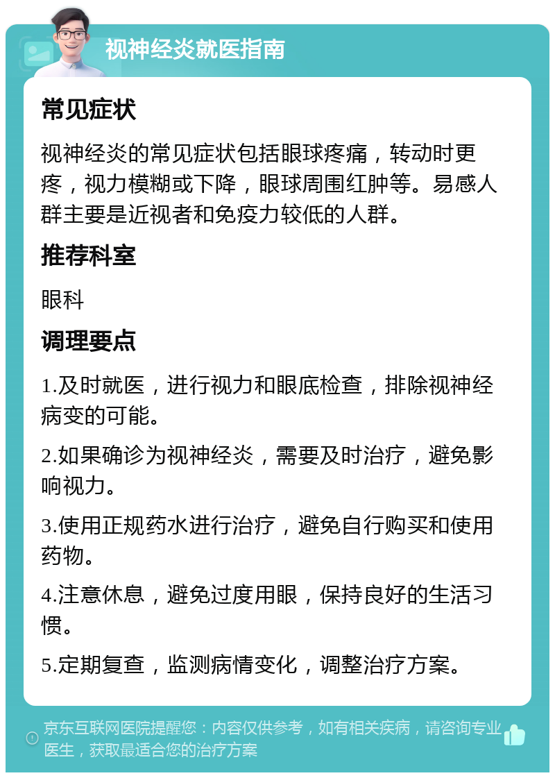 视神经炎就医指南 常见症状 视神经炎的常见症状包括眼球疼痛，转动时更疼，视力模糊或下降，眼球周围红肿等。易感人群主要是近视者和免疫力较低的人群。 推荐科室 眼科 调理要点 1.及时就医，进行视力和眼底检查，排除视神经病变的可能。 2.如果确诊为视神经炎，需要及时治疗，避免影响视力。 3.使用正规药水进行治疗，避免自行购买和使用药物。 4.注意休息，避免过度用眼，保持良好的生活习惯。 5.定期复查，监测病情变化，调整治疗方案。