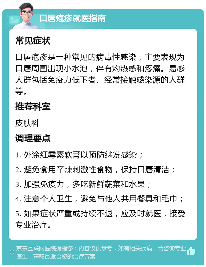 口唇疱疹就医指南 常见症状 口唇疱疹是一种常见的病毒性感染，主要表现为口唇周围出现小水泡，伴有灼热感和疼痛。易感人群包括免疫力低下者、经常接触感染源的人群等。 推荐科室 皮肤科 调理要点 1. 外涂红霉素软膏以预防继发感染； 2. 避免食用辛辣刺激性食物，保持口唇清洁； 3. 加强免疫力，多吃新鲜蔬菜和水果； 4. 注意个人卫生，避免与他人共用餐具和毛巾； 5. 如果症状严重或持续不退，应及时就医，接受专业治疗。