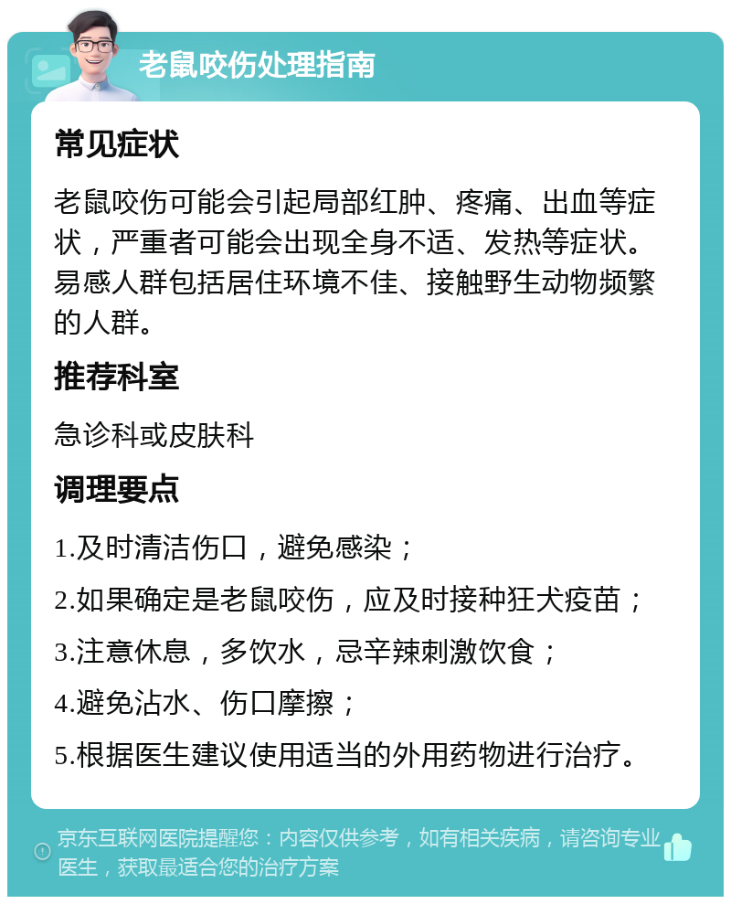 老鼠咬伤处理指南 常见症状 老鼠咬伤可能会引起局部红肿、疼痛、出血等症状，严重者可能会出现全身不适、发热等症状。易感人群包括居住环境不佳、接触野生动物频繁的人群。 推荐科室 急诊科或皮肤科 调理要点 1.及时清洁伤口，避免感染； 2.如果确定是老鼠咬伤，应及时接种狂犬疫苗； 3.注意休息，多饮水，忌辛辣刺激饮食； 4.避免沾水、伤口摩擦； 5.根据医生建议使用适当的外用药物进行治疗。