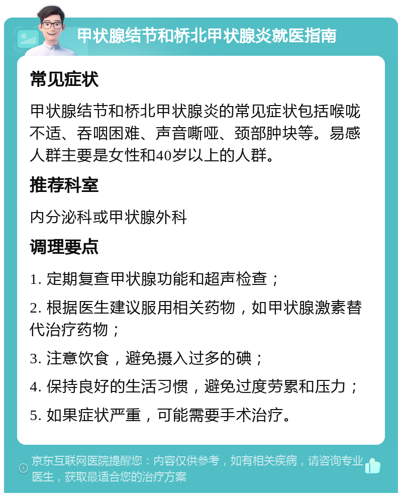 甲状腺结节和桥北甲状腺炎就医指南 常见症状 甲状腺结节和桥北甲状腺炎的常见症状包括喉咙不适、吞咽困难、声音嘶哑、颈部肿块等。易感人群主要是女性和40岁以上的人群。 推荐科室 内分泌科或甲状腺外科 调理要点 1. 定期复查甲状腺功能和超声检查； 2. 根据医生建议服用相关药物，如甲状腺激素替代治疗药物； 3. 注意饮食，避免摄入过多的碘； 4. 保持良好的生活习惯，避免过度劳累和压力； 5. 如果症状严重，可能需要手术治疗。