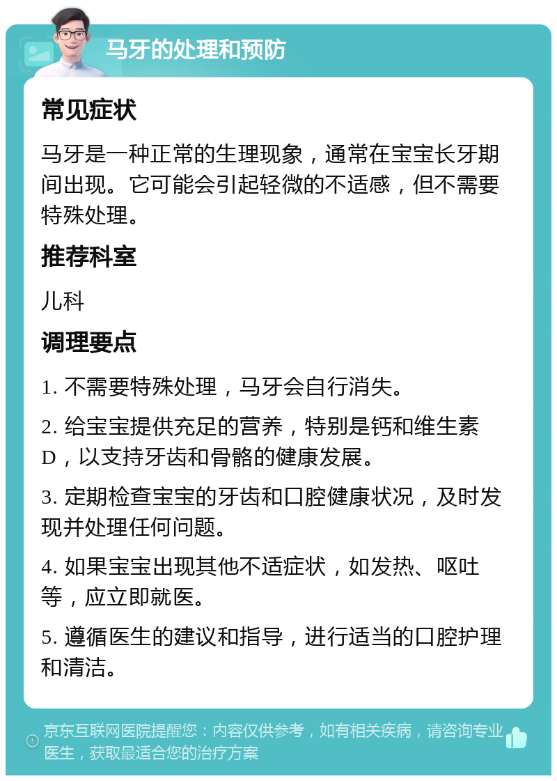 马牙的处理和预防 常见症状 马牙是一种正常的生理现象，通常在宝宝长牙期间出现。它可能会引起轻微的不适感，但不需要特殊处理。 推荐科室 儿科 调理要点 1. 不需要特殊处理，马牙会自行消失。 2. 给宝宝提供充足的营养，特别是钙和维生素D，以支持牙齿和骨骼的健康发展。 3. 定期检查宝宝的牙齿和口腔健康状况，及时发现并处理任何问题。 4. 如果宝宝出现其他不适症状，如发热、呕吐等，应立即就医。 5. 遵循医生的建议和指导，进行适当的口腔护理和清洁。