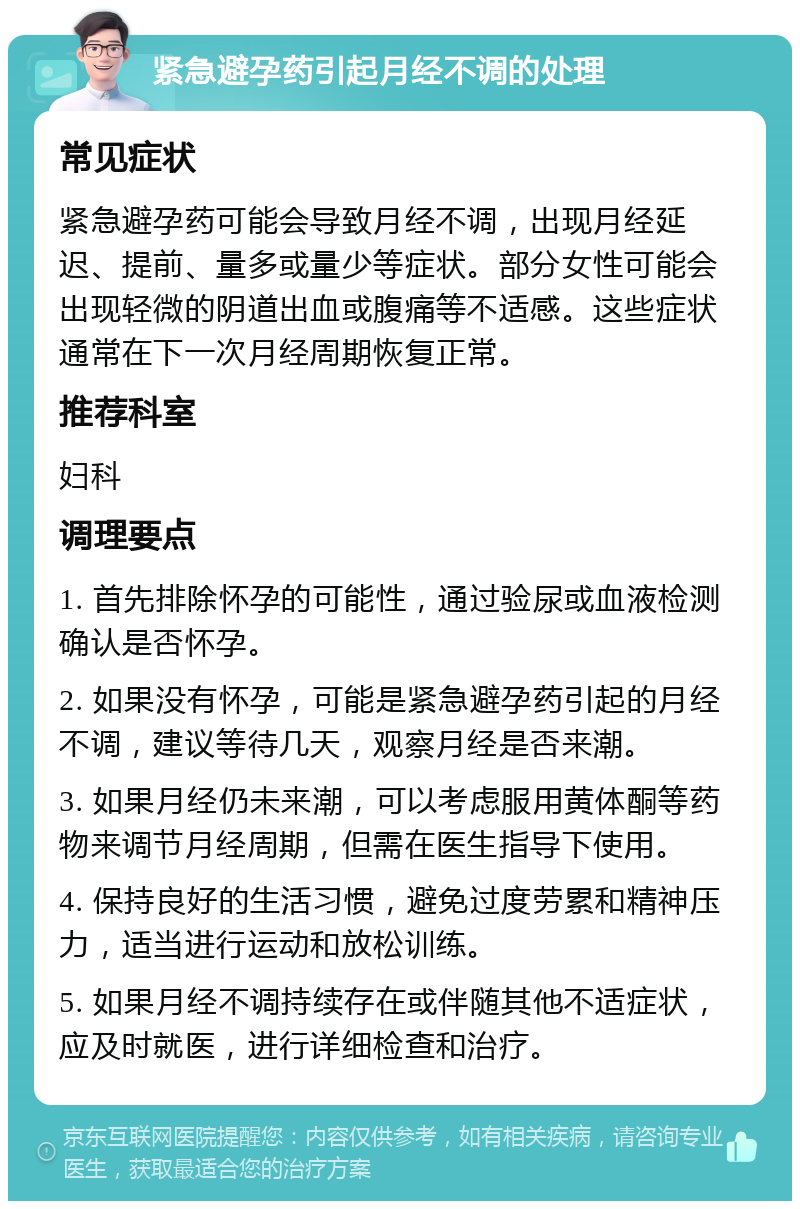 紧急避孕药引起月经不调的处理 常见症状 紧急避孕药可能会导致月经不调，出现月经延迟、提前、量多或量少等症状。部分女性可能会出现轻微的阴道出血或腹痛等不适感。这些症状通常在下一次月经周期恢复正常。 推荐科室 妇科 调理要点 1. 首先排除怀孕的可能性，通过验尿或血液检测确认是否怀孕。 2. 如果没有怀孕，可能是紧急避孕药引起的月经不调，建议等待几天，观察月经是否来潮。 3. 如果月经仍未来潮，可以考虑服用黄体酮等药物来调节月经周期，但需在医生指导下使用。 4. 保持良好的生活习惯，避免过度劳累和精神压力，适当进行运动和放松训练。 5. 如果月经不调持续存在或伴随其他不适症状，应及时就医，进行详细检查和治疗。