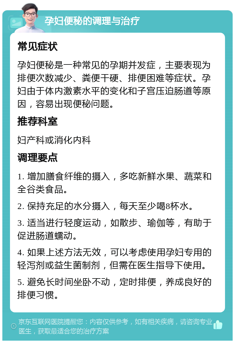 孕妇便秘的调理与治疗 常见症状 孕妇便秘是一种常见的孕期并发症，主要表现为排便次数减少、粪便干硬、排便困难等症状。孕妇由于体内激素水平的变化和子宫压迫肠道等原因，容易出现便秘问题。 推荐科室 妇产科或消化内科 调理要点 1. 增加膳食纤维的摄入，多吃新鲜水果、蔬菜和全谷类食品。 2. 保持充足的水分摄入，每天至少喝8杯水。 3. 适当进行轻度运动，如散步、瑜伽等，有助于促进肠道蠕动。 4. 如果上述方法无效，可以考虑使用孕妇专用的轻泻剂或益生菌制剂，但需在医生指导下使用。 5. 避免长时间坐卧不动，定时排便，养成良好的排便习惯。