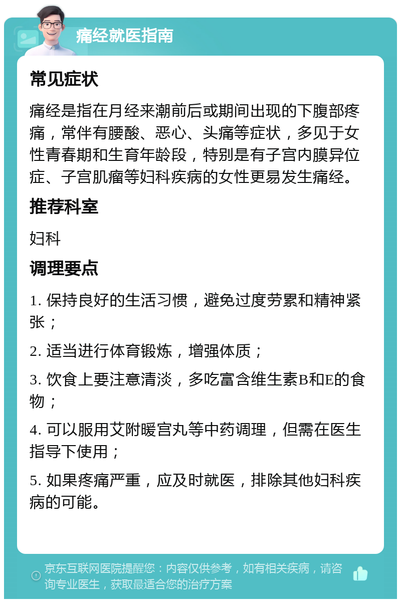 痛经就医指南 常见症状 痛经是指在月经来潮前后或期间出现的下腹部疼痛，常伴有腰酸、恶心、头痛等症状，多见于女性青春期和生育年龄段，特别是有子宫内膜异位症、子宫肌瘤等妇科疾病的女性更易发生痛经。 推荐科室 妇科 调理要点 1. 保持良好的生活习惯，避免过度劳累和精神紧张； 2. 适当进行体育锻炼，增强体质； 3. 饮食上要注意清淡，多吃富含维生素B和E的食物； 4. 可以服用艾附暖宫丸等中药调理，但需在医生指导下使用； 5. 如果疼痛严重，应及时就医，排除其他妇科疾病的可能。