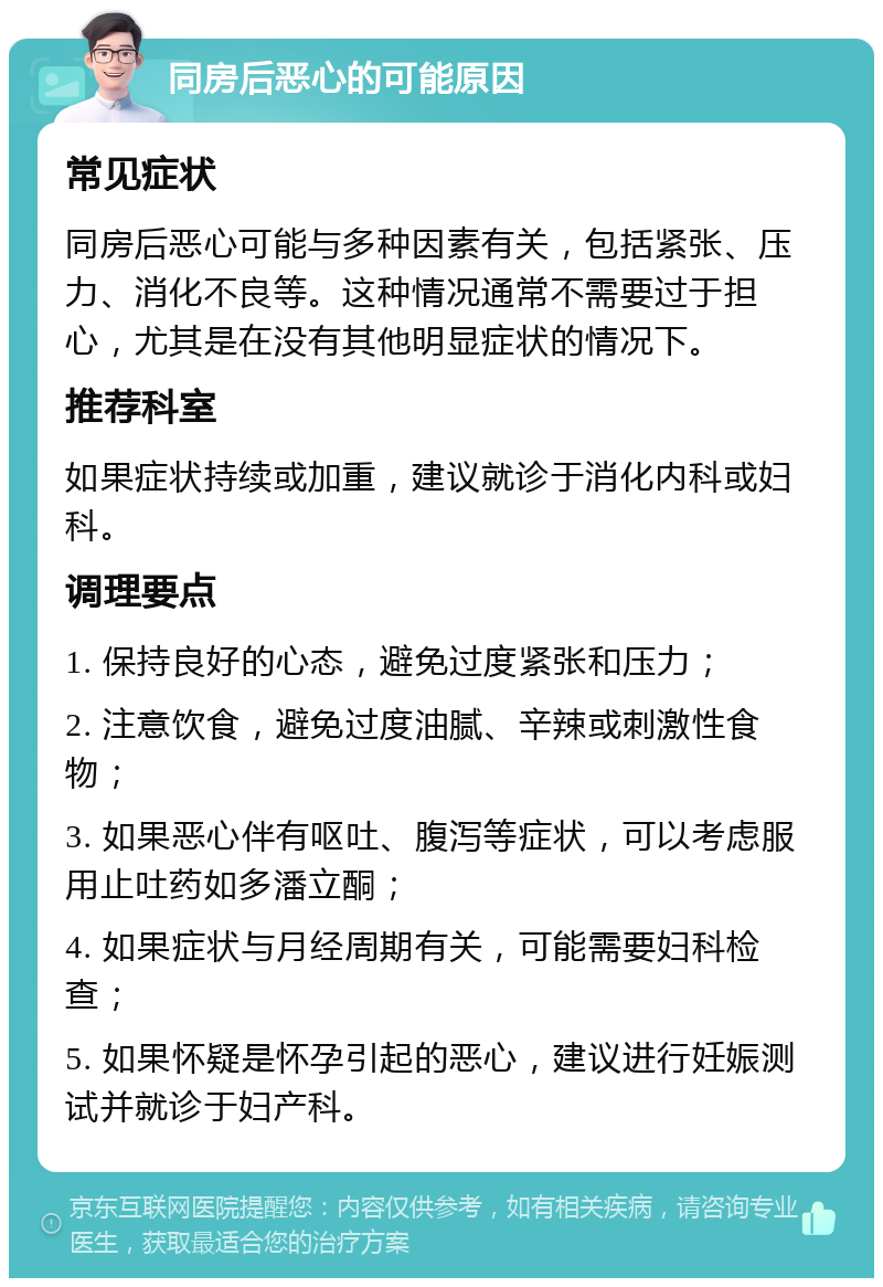 同房后恶心的可能原因 常见症状 同房后恶心可能与多种因素有关，包括紧张、压力、消化不良等。这种情况通常不需要过于担心，尤其是在没有其他明显症状的情况下。 推荐科室 如果症状持续或加重，建议就诊于消化内科或妇科。 调理要点 1. 保持良好的心态，避免过度紧张和压力； 2. 注意饮食，避免过度油腻、辛辣或刺激性食物； 3. 如果恶心伴有呕吐、腹泻等症状，可以考虑服用止吐药如多潘立酮； 4. 如果症状与月经周期有关，可能需要妇科检查； 5. 如果怀疑是怀孕引起的恶心，建议进行妊娠测试并就诊于妇产科。