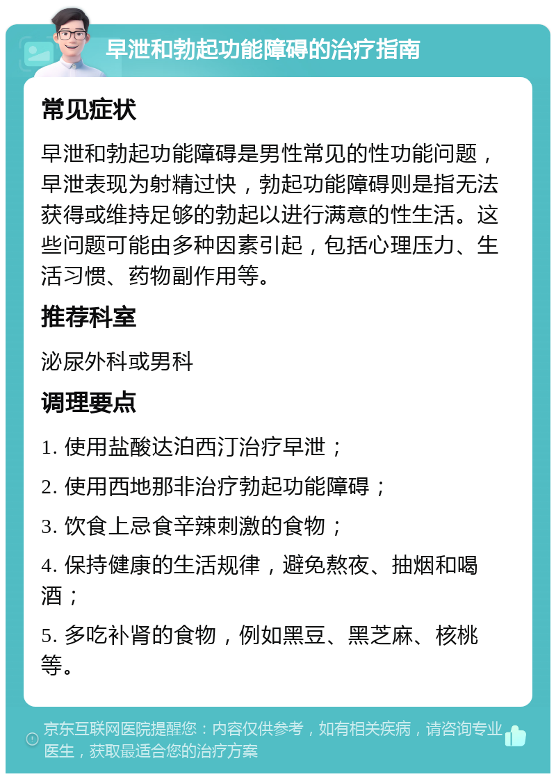 早泄和勃起功能障碍的治疗指南 常见症状 早泄和勃起功能障碍是男性常见的性功能问题，早泄表现为射精过快，勃起功能障碍则是指无法获得或维持足够的勃起以进行满意的性生活。这些问题可能由多种因素引起，包括心理压力、生活习惯、药物副作用等。 推荐科室 泌尿外科或男科 调理要点 1. 使用盐酸达泊西汀治疗早泄； 2. 使用西地那非治疗勃起功能障碍； 3. 饮食上忌食辛辣刺激的食物； 4. 保持健康的生活规律，避免熬夜、抽烟和喝酒； 5. 多吃补肾的食物，例如黑豆、黑芝麻、核桃等。