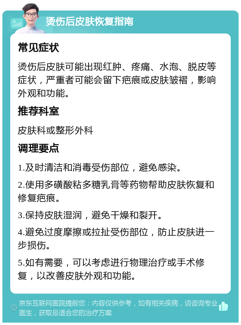 烫伤后皮肤恢复指南 常见症状 烫伤后皮肤可能出现红肿、疼痛、水泡、脱皮等症状，严重者可能会留下疤痕或皮肤皱褶，影响外观和功能。 推荐科室 皮肤科或整形外科 调理要点 1.及时清洁和消毒受伤部位，避免感染。 2.使用多磺酸粘多糖乳膏等药物帮助皮肤恢复和修复疤痕。 3.保持皮肤湿润，避免干燥和裂开。 4.避免过度摩擦或拉扯受伤部位，防止皮肤进一步损伤。 5.如有需要，可以考虑进行物理治疗或手术修复，以改善皮肤外观和功能。