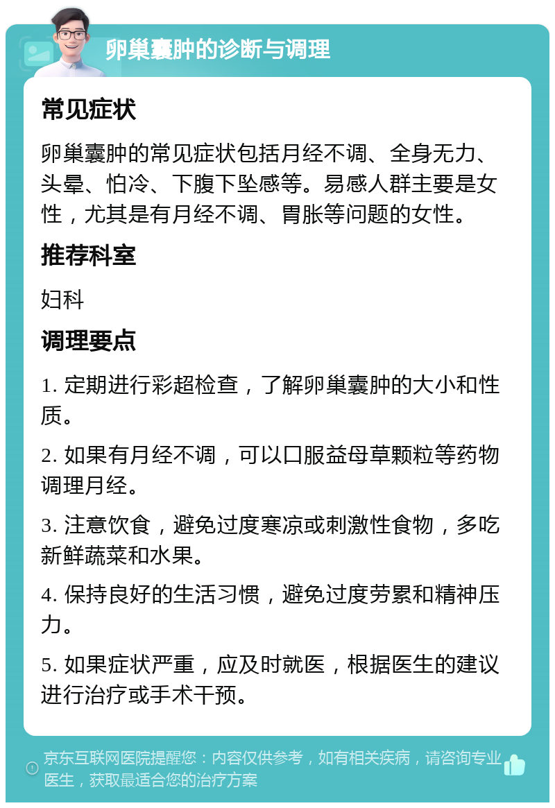 卵巢囊肿的诊断与调理 常见症状 卵巢囊肿的常见症状包括月经不调、全身无力、头晕、怕冷、下腹下坠感等。易感人群主要是女性，尤其是有月经不调、胃胀等问题的女性。 推荐科室 妇科 调理要点 1. 定期进行彩超检查，了解卵巢囊肿的大小和性质。 2. 如果有月经不调，可以口服益母草颗粒等药物调理月经。 3. 注意饮食，避免过度寒凉或刺激性食物，多吃新鲜蔬菜和水果。 4. 保持良好的生活习惯，避免过度劳累和精神压力。 5. 如果症状严重，应及时就医，根据医生的建议进行治疗或手术干预。