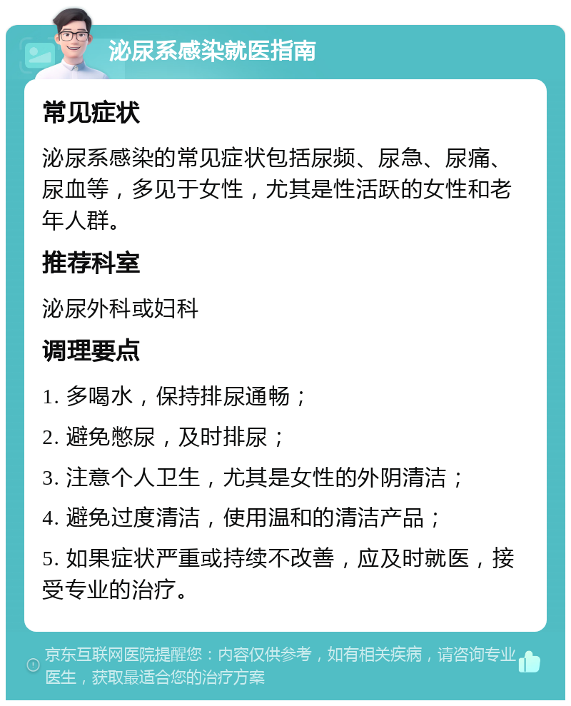 泌尿系感染就医指南 常见症状 泌尿系感染的常见症状包括尿频、尿急、尿痛、尿血等，多见于女性，尤其是性活跃的女性和老年人群。 推荐科室 泌尿外科或妇科 调理要点 1. 多喝水，保持排尿通畅； 2. 避免憋尿，及时排尿； 3. 注意个人卫生，尤其是女性的外阴清洁； 4. 避免过度清洁，使用温和的清洁产品； 5. 如果症状严重或持续不改善，应及时就医，接受专业的治疗。