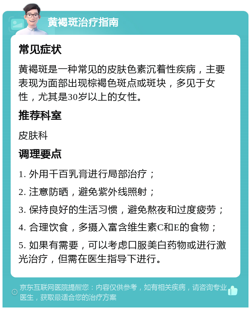 黄褐斑治疗指南 常见症状 黄褐斑是一种常见的皮肤色素沉着性疾病，主要表现为面部出现棕褐色斑点或斑块，多见于女性，尤其是30岁以上的女性。 推荐科室 皮肤科 调理要点 1. 外用千百乳膏进行局部治疗； 2. 注意防晒，避免紫外线照射； 3. 保持良好的生活习惯，避免熬夜和过度疲劳； 4. 合理饮食，多摄入富含维生素C和E的食物； 5. 如果有需要，可以考虑口服美白药物或进行激光治疗，但需在医生指导下进行。