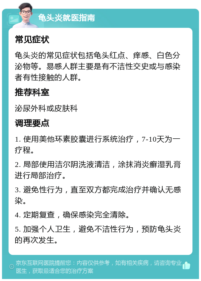 龟头炎就医指南 常见症状 龟头炎的常见症状包括龟头红点、痒感、白色分泌物等。易感人群主要是有不洁性交史或与感染者有性接触的人群。 推荐科室 泌尿外科或皮肤科 调理要点 1. 使用美他环素胶囊进行系统治疗，7-10天为一疗程。 2. 局部使用洁尔阴洗液清洁，涂抹消炎癣湿乳膏进行局部治疗。 3. 避免性行为，直至双方都完成治疗并确认无感染。 4. 定期复查，确保感染完全清除。 5. 加强个人卫生，避免不洁性行为，预防龟头炎的再次发生。