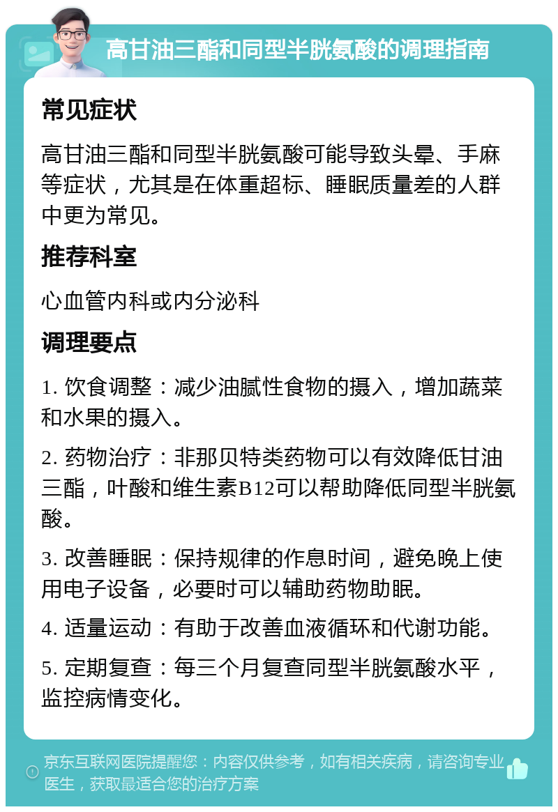 高甘油三酯和同型半胱氨酸的调理指南 常见症状 高甘油三酯和同型半胱氨酸可能导致头晕、手麻等症状，尤其是在体重超标、睡眠质量差的人群中更为常见。 推荐科室 心血管内科或内分泌科 调理要点 1. 饮食调整：减少油腻性食物的摄入，增加蔬菜和水果的摄入。 2. 药物治疗：非那贝特类药物可以有效降低甘油三酯，叶酸和维生素B12可以帮助降低同型半胱氨酸。 3. 改善睡眠：保持规律的作息时间，避免晚上使用电子设备，必要时可以辅助药物助眠。 4. 适量运动：有助于改善血液循环和代谢功能。 5. 定期复查：每三个月复查同型半胱氨酸水平，监控病情变化。