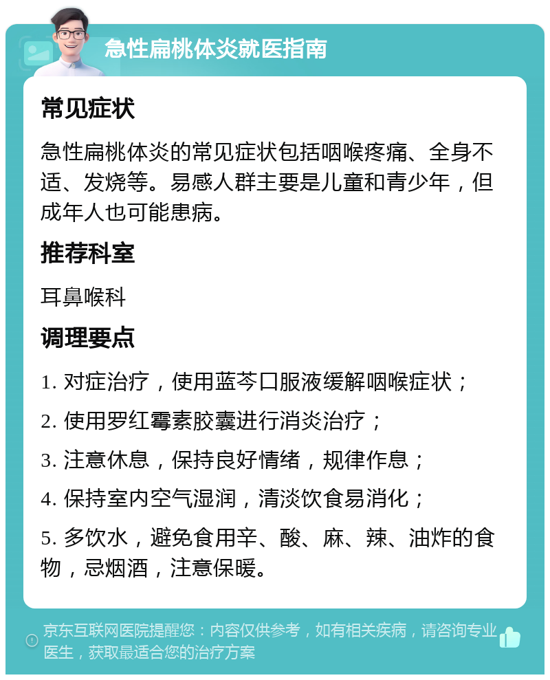 急性扁桃体炎就医指南 常见症状 急性扁桃体炎的常见症状包括咽喉疼痛、全身不适、发烧等。易感人群主要是儿童和青少年，但成年人也可能患病。 推荐科室 耳鼻喉科 调理要点 1. 对症治疗，使用蓝芩口服液缓解咽喉症状； 2. 使用罗红霉素胶囊进行消炎治疗； 3. 注意休息，保持良好情绪，规律作息； 4. 保持室内空气湿润，清淡饮食易消化； 5. 多饮水，避免食用辛、酸、麻、辣、油炸的食物，忌烟酒，注意保暖。