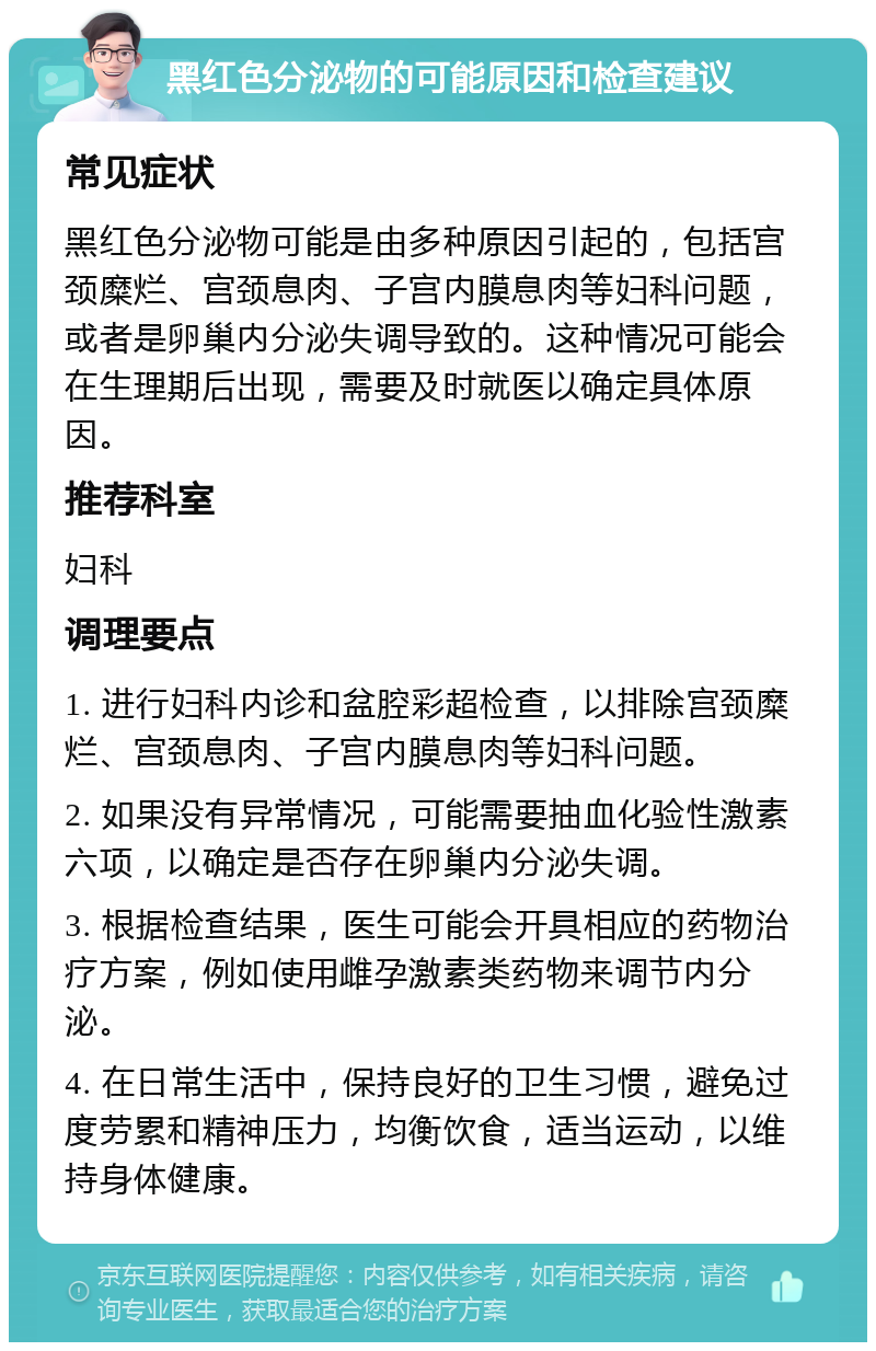 黑红色分泌物的可能原因和检查建议 常见症状 黑红色分泌物可能是由多种原因引起的，包括宫颈糜烂、宫颈息肉、子宫内膜息肉等妇科问题，或者是卵巢内分泌失调导致的。这种情况可能会在生理期后出现，需要及时就医以确定具体原因。 推荐科室 妇科 调理要点 1. 进行妇科内诊和盆腔彩超检查，以排除宫颈糜烂、宫颈息肉、子宫内膜息肉等妇科问题。 2. 如果没有异常情况，可能需要抽血化验性激素六项，以确定是否存在卵巢内分泌失调。 3. 根据检查结果，医生可能会开具相应的药物治疗方案，例如使用雌孕激素类药物来调节内分泌。 4. 在日常生活中，保持良好的卫生习惯，避免过度劳累和精神压力，均衡饮食，适当运动，以维持身体健康。