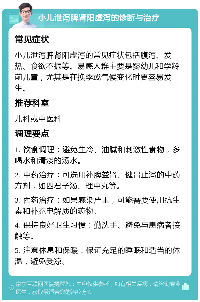 小儿泄泻脾肾阳虚泻的诊断与治疗 常见症状 小儿泄泻脾肾阳虚泻的常见症状包括腹泻、发热、食欲不振等。易感人群主要是婴幼儿和学龄前儿童，尤其是在换季或气候变化时更容易发生。 推荐科室 儿科或中医科 调理要点 1. 饮食调理：避免生冷、油腻和刺激性食物，多喝水和清淡的汤水。 2. 中药治疗：可选用补脾益肾、健胃止泻的中药方剂，如四君子汤、理中丸等。 3. 西药治疗：如果感染严重，可能需要使用抗生素和补充电解质的药物。 4. 保持良好卫生习惯：勤洗手、避免与患病者接触等。 5. 注意休息和保暖：保证充足的睡眠和适当的体温，避免受凉。