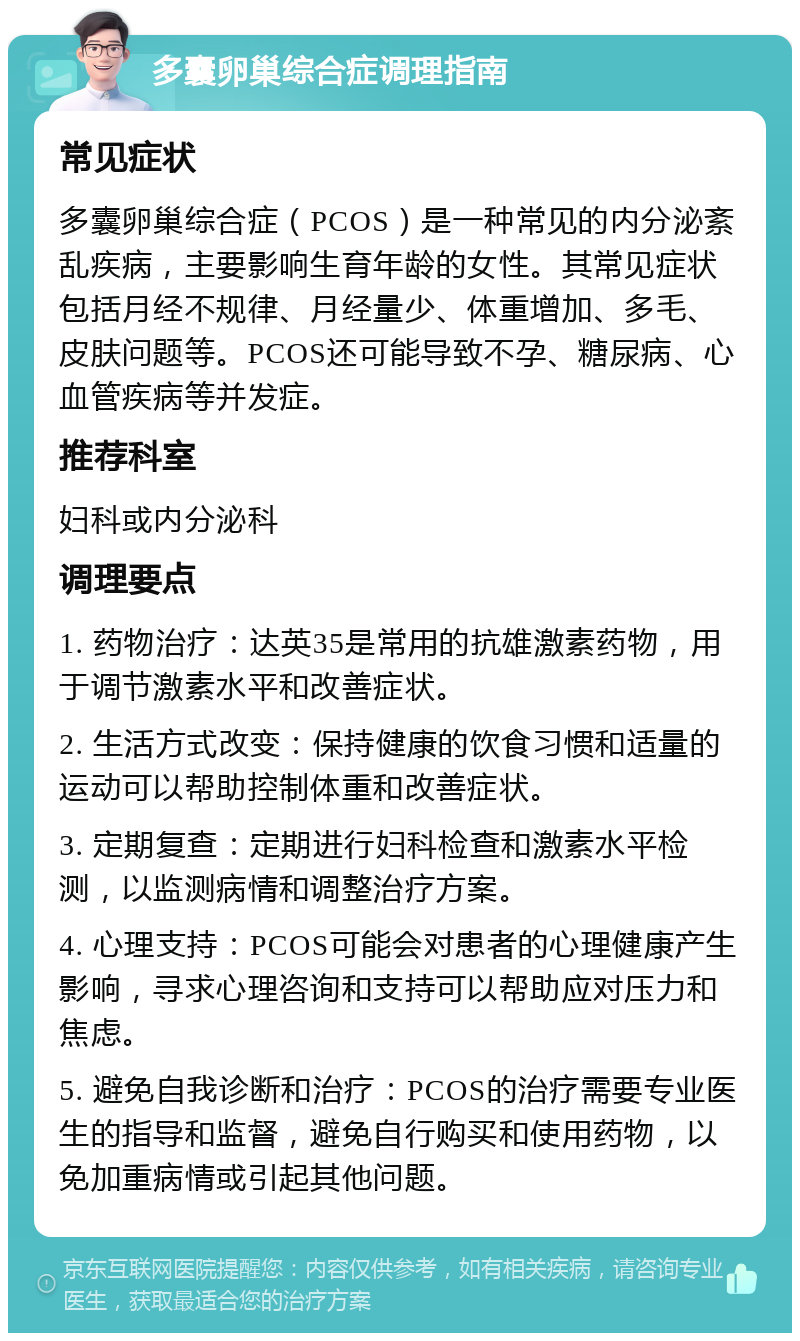 多囊卵巢综合症调理指南 常见症状 多囊卵巢综合症（PCOS）是一种常见的内分泌紊乱疾病，主要影响生育年龄的女性。其常见症状包括月经不规律、月经量少、体重增加、多毛、皮肤问题等。PCOS还可能导致不孕、糖尿病、心血管疾病等并发症。 推荐科室 妇科或内分泌科 调理要点 1. 药物治疗：达英35是常用的抗雄激素药物，用于调节激素水平和改善症状。 2. 生活方式改变：保持健康的饮食习惯和适量的运动可以帮助控制体重和改善症状。 3. 定期复查：定期进行妇科检查和激素水平检测，以监测病情和调整治疗方案。 4. 心理支持：PCOS可能会对患者的心理健康产生影响，寻求心理咨询和支持可以帮助应对压力和焦虑。 5. 避免自我诊断和治疗：PCOS的治疗需要专业医生的指导和监督，避免自行购买和使用药物，以免加重病情或引起其他问题。