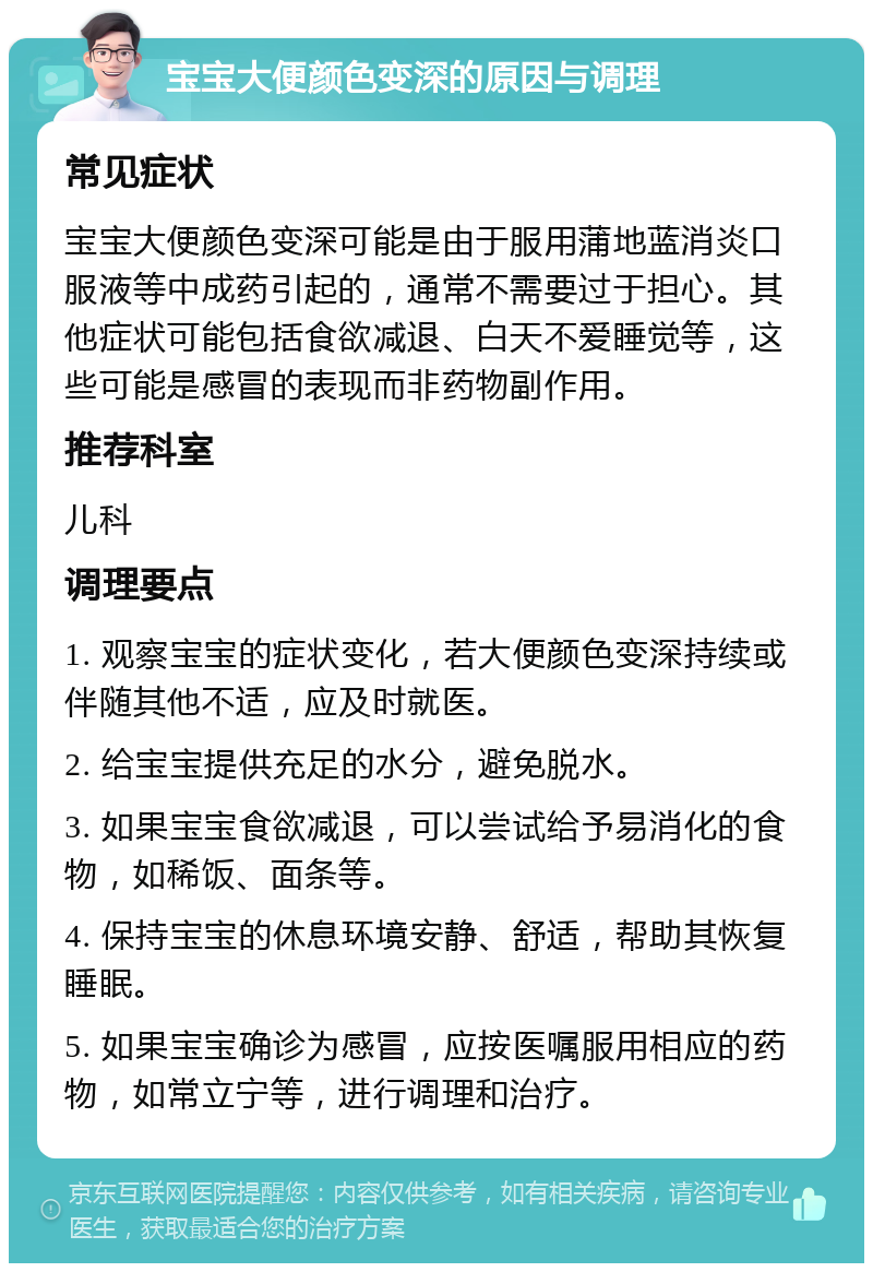 宝宝大便颜色变深的原因与调理 常见症状 宝宝大便颜色变深可能是由于服用蒲地蓝消炎口服液等中成药引起的，通常不需要过于担心。其他症状可能包括食欲减退、白天不爱睡觉等，这些可能是感冒的表现而非药物副作用。 推荐科室 儿科 调理要点 1. 观察宝宝的症状变化，若大便颜色变深持续或伴随其他不适，应及时就医。 2. 给宝宝提供充足的水分，避免脱水。 3. 如果宝宝食欲减退，可以尝试给予易消化的食物，如稀饭、面条等。 4. 保持宝宝的休息环境安静、舒适，帮助其恢复睡眠。 5. 如果宝宝确诊为感冒，应按医嘱服用相应的药物，如常立宁等，进行调理和治疗。