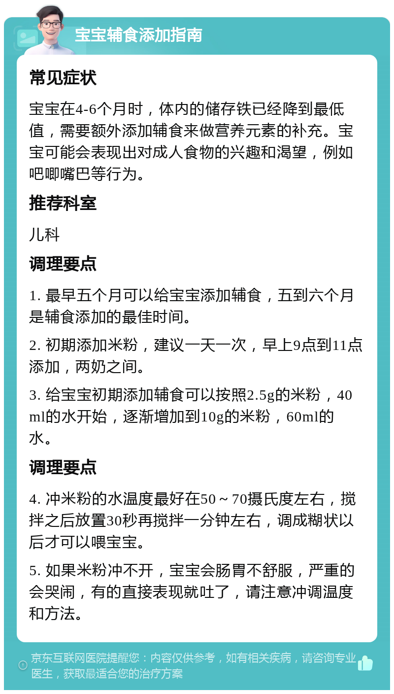 宝宝辅食添加指南 常见症状 宝宝在4-6个月时，体内的储存铁已经降到最低值，需要额外添加辅食来做营养元素的补充。宝宝可能会表现出对成人食物的兴趣和渴望，例如吧唧嘴巴等行为。 推荐科室 儿科 调理要点 1. 最早五个月可以给宝宝添加辅食，五到六个月是辅食添加的最佳时间。 2. 初期添加米粉，建议一天一次，早上9点到11点添加，两奶之间。 3. 给宝宝初期添加辅食可以按照2.5g的米粉，40ml的水开始，逐渐增加到10g的米粉，60ml的水。 调理要点 4. 冲米粉的水温度最好在50～70摄氏度左右，搅拌之后放置30秒再搅拌一分钟左右，调成糊状以后才可以喂宝宝。 5. 如果米粉冲不开，宝宝会肠胃不舒服，严重的会哭闹，有的直接表现就吐了，请注意冲调温度和方法。