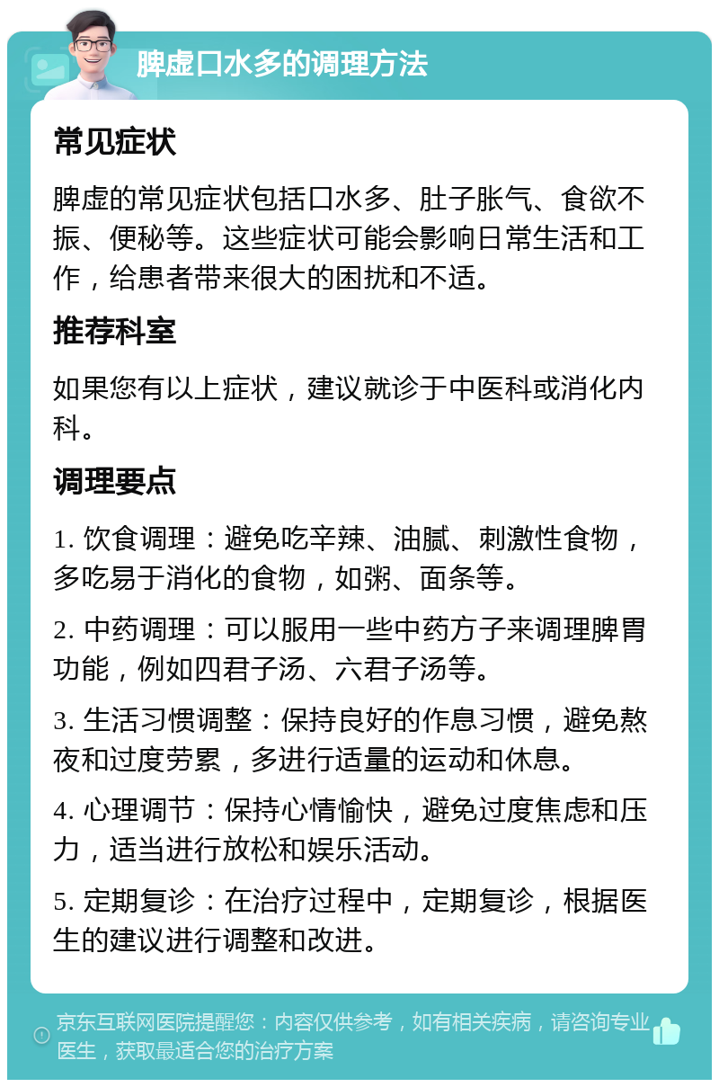 脾虚口水多的调理方法 常见症状 脾虚的常见症状包括口水多、肚子胀气、食欲不振、便秘等。这些症状可能会影响日常生活和工作，给患者带来很大的困扰和不适。 推荐科室 如果您有以上症状，建议就诊于中医科或消化内科。 调理要点 1. 饮食调理：避免吃辛辣、油腻、刺激性食物，多吃易于消化的食物，如粥、面条等。 2. 中药调理：可以服用一些中药方子来调理脾胃功能，例如四君子汤、六君子汤等。 3. 生活习惯调整：保持良好的作息习惯，避免熬夜和过度劳累，多进行适量的运动和休息。 4. 心理调节：保持心情愉快，避免过度焦虑和压力，适当进行放松和娱乐活动。 5. 定期复诊：在治疗过程中，定期复诊，根据医生的建议进行调整和改进。