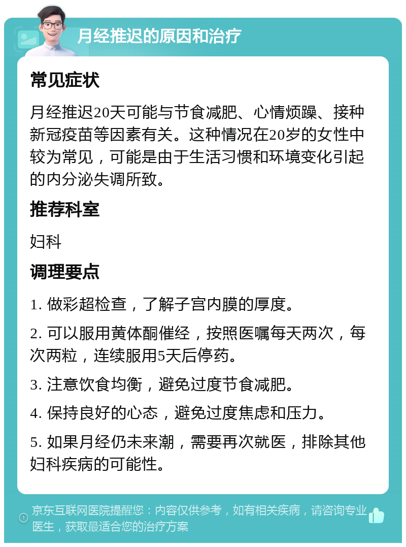 月经推迟的原因和治疗 常见症状 月经推迟20天可能与节食减肥、心情烦躁、接种新冠疫苗等因素有关。这种情况在20岁的女性中较为常见，可能是由于生活习惯和环境变化引起的内分泌失调所致。 推荐科室 妇科 调理要点 1. 做彩超检查，了解子宫内膜的厚度。 2. 可以服用黄体酮催经，按照医嘱每天两次，每次两粒，连续服用5天后停药。 3. 注意饮食均衡，避免过度节食减肥。 4. 保持良好的心态，避免过度焦虑和压力。 5. 如果月经仍未来潮，需要再次就医，排除其他妇科疾病的可能性。