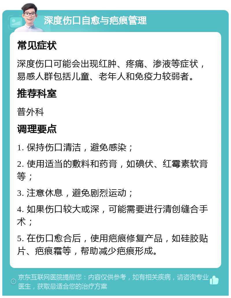 深度伤口自愈与疤痕管理 常见症状 深度伤口可能会出现红肿、疼痛、渗液等症状，易感人群包括儿童、老年人和免疫力较弱者。 推荐科室 普外科 调理要点 1. 保持伤口清洁，避免感染； 2. 使用适当的敷料和药膏，如碘伏、红霉素软膏等； 3. 注意休息，避免剧烈运动； 4. 如果伤口较大或深，可能需要进行清创缝合手术； 5. 在伤口愈合后，使用疤痕修复产品，如硅胶贴片、疤痕霜等，帮助减少疤痕形成。