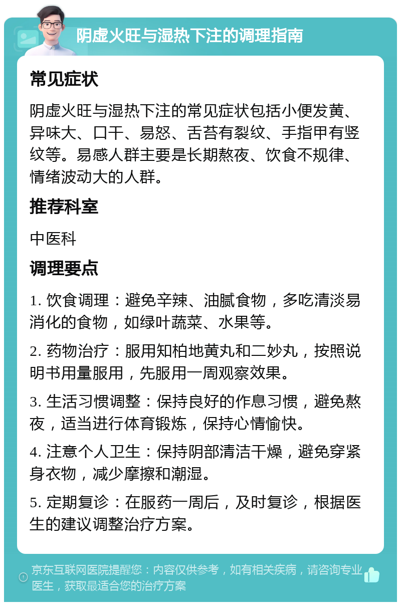 阴虚火旺与湿热下注的调理指南 常见症状 阴虚火旺与湿热下注的常见症状包括小便发黄、异味大、口干、易怒、舌苔有裂纹、手指甲有竖纹等。易感人群主要是长期熬夜、饮食不规律、情绪波动大的人群。 推荐科室 中医科 调理要点 1. 饮食调理：避免辛辣、油腻食物，多吃清淡易消化的食物，如绿叶蔬菜、水果等。 2. 药物治疗：服用知柏地黄丸和二妙丸，按照说明书用量服用，先服用一周观察效果。 3. 生活习惯调整：保持良好的作息习惯，避免熬夜，适当进行体育锻炼，保持心情愉快。 4. 注意个人卫生：保持阴部清洁干燥，避免穿紧身衣物，减少摩擦和潮湿。 5. 定期复诊：在服药一周后，及时复诊，根据医生的建议调整治疗方案。