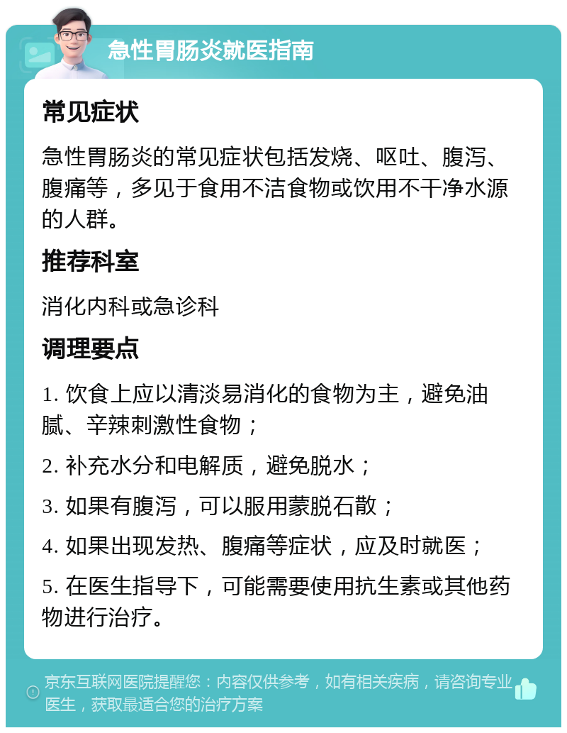 急性胃肠炎就医指南 常见症状 急性胃肠炎的常见症状包括发烧、呕吐、腹泻、腹痛等，多见于食用不洁食物或饮用不干净水源的人群。 推荐科室 消化内科或急诊科 调理要点 1. 饮食上应以清淡易消化的食物为主，避免油腻、辛辣刺激性食物； 2. 补充水分和电解质，避免脱水； 3. 如果有腹泻，可以服用蒙脱石散； 4. 如果出现发热、腹痛等症状，应及时就医； 5. 在医生指导下，可能需要使用抗生素或其他药物进行治疗。