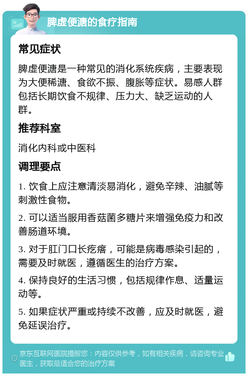 脾虚便溏的食疗指南 常见症状 脾虚便溏是一种常见的消化系统疾病，主要表现为大便稀溏、食欲不振、腹胀等症状。易感人群包括长期饮食不规律、压力大、缺乏运动的人群。 推荐科室 消化内科或中医科 调理要点 1. 饮食上应注意清淡易消化，避免辛辣、油腻等刺激性食物。 2. 可以适当服用香菇菌多糖片来增强免疫力和改善肠道环境。 3. 对于肛门口长疙瘩，可能是病毒感染引起的，需要及时就医，遵循医生的治疗方案。 4. 保持良好的生活习惯，包括规律作息、适量运动等。 5. 如果症状严重或持续不改善，应及时就医，避免延误治疗。