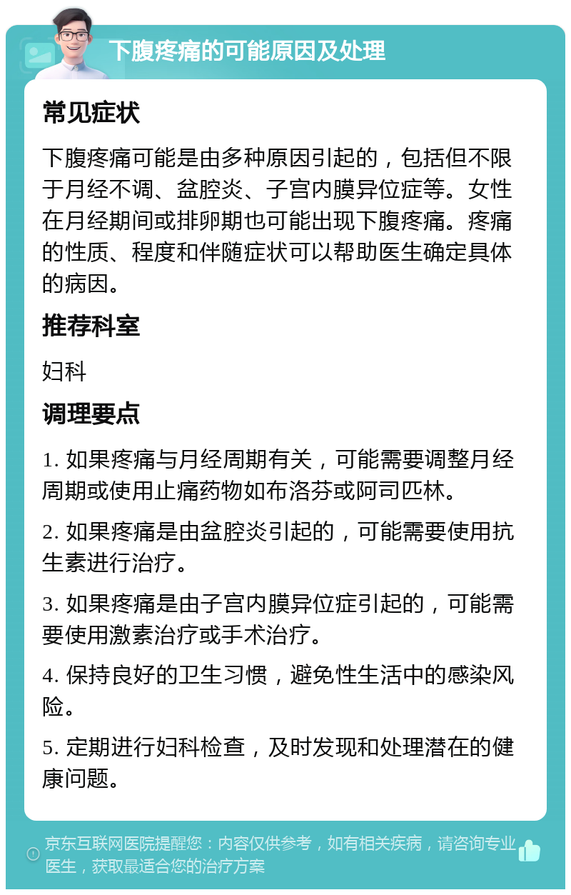 下腹疼痛的可能原因及处理 常见症状 下腹疼痛可能是由多种原因引起的，包括但不限于月经不调、盆腔炎、子宫内膜异位症等。女性在月经期间或排卵期也可能出现下腹疼痛。疼痛的性质、程度和伴随症状可以帮助医生确定具体的病因。 推荐科室 妇科 调理要点 1. 如果疼痛与月经周期有关，可能需要调整月经周期或使用止痛药物如布洛芬或阿司匹林。 2. 如果疼痛是由盆腔炎引起的，可能需要使用抗生素进行治疗。 3. 如果疼痛是由子宫内膜异位症引起的，可能需要使用激素治疗或手术治疗。 4. 保持良好的卫生习惯，避免性生活中的感染风险。 5. 定期进行妇科检查，及时发现和处理潜在的健康问题。