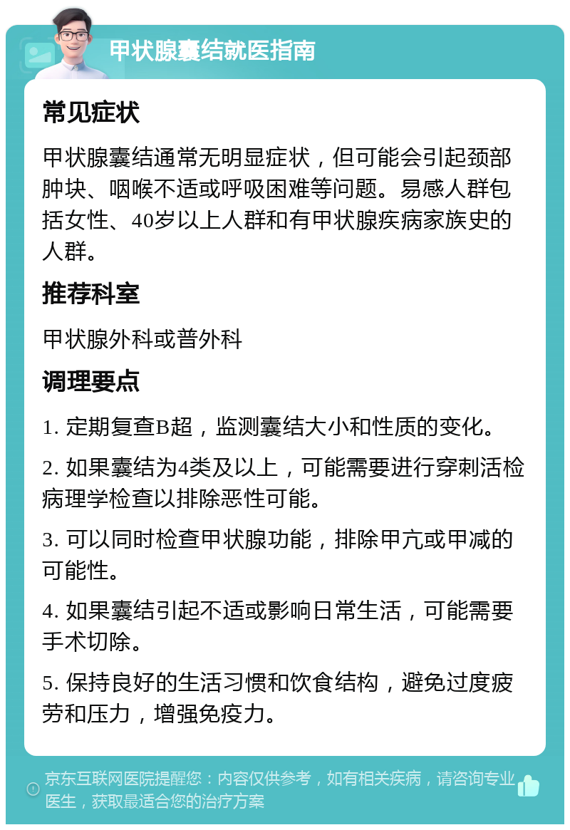 甲状腺囊结就医指南 常见症状 甲状腺囊结通常无明显症状，但可能会引起颈部肿块、咽喉不适或呼吸困难等问题。易感人群包括女性、40岁以上人群和有甲状腺疾病家族史的人群。 推荐科室 甲状腺外科或普外科 调理要点 1. 定期复查B超，监测囊结大小和性质的变化。 2. 如果囊结为4类及以上，可能需要进行穿刺活检病理学检查以排除恶性可能。 3. 可以同时检查甲状腺功能，排除甲亢或甲减的可能性。 4. 如果囊结引起不适或影响日常生活，可能需要手术切除。 5. 保持良好的生活习惯和饮食结构，避免过度疲劳和压力，增强免疫力。