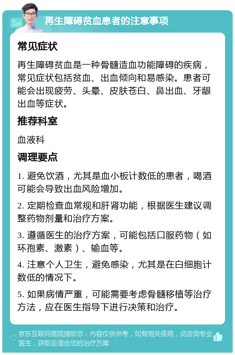 再生障碍贫血患者的注意事项 常见症状 再生障碍贫血是一种骨髓造血功能障碍的疾病，常见症状包括贫血、出血倾向和易感染。患者可能会出现疲劳、头晕、皮肤苍白、鼻出血、牙龈出血等症状。 推荐科室 血液科 调理要点 1. 避免饮酒，尤其是血小板计数低的患者，喝酒可能会导致出血风险增加。 2. 定期检查血常规和肝肾功能，根据医生建议调整药物剂量和治疗方案。 3. 遵循医生的治疗方案，可能包括口服药物（如环孢素、激素）、输血等。 4. 注意个人卫生，避免感染，尤其是在白细胞计数低的情况下。 5. 如果病情严重，可能需要考虑骨髓移植等治疗方法，应在医生指导下进行决策和治疗。