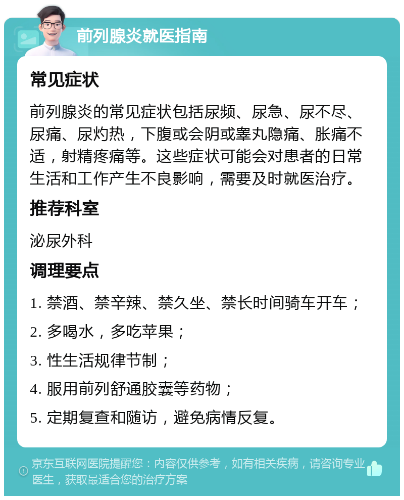 前列腺炎就医指南 常见症状 前列腺炎的常见症状包括尿频、尿急、尿不尽、尿痛、尿灼热，下腹或会阴或睾丸隐痛、胀痛不适，射精疼痛等。这些症状可能会对患者的日常生活和工作产生不良影响，需要及时就医治疗。 推荐科室 泌尿外科 调理要点 1. 禁酒、禁辛辣、禁久坐、禁长时间骑车开车； 2. 多喝水，多吃苹果； 3. 性生活规律节制； 4. 服用前列舒通胶囊等药物； 5. 定期复查和随访，避免病情反复。