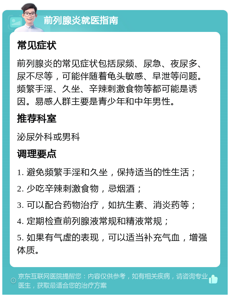 前列腺炎就医指南 常见症状 前列腺炎的常见症状包括尿频、尿急、夜尿多、尿不尽等，可能伴随着龟头敏感、早泄等问题。频繁手淫、久坐、辛辣刺激食物等都可能是诱因。易感人群主要是青少年和中年男性。 推荐科室 泌尿外科或男科 调理要点 1. 避免频繁手淫和久坐，保持适当的性生活； 2. 少吃辛辣刺激食物，忌烟酒； 3. 可以配合药物治疗，如抗生素、消炎药等； 4. 定期检查前列腺液常规和精液常规； 5. 如果有气虚的表现，可以适当补充气血，增强体质。