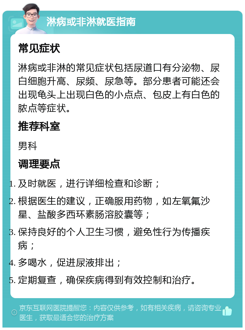 淋病或非淋就医指南 常见症状 淋病或非淋的常见症状包括尿道口有分泌物、尿白细胞升高、尿频、尿急等。部分患者可能还会出现龟头上出现白色的小点点、包皮上有白色的脓点等症状。 推荐科室 男科 调理要点 及时就医，进行详细检查和诊断； 根据医生的建议，正确服用药物，如左氧氟沙星、盐酸多西环素肠溶胶囊等； 保持良好的个人卫生习惯，避免性行为传播疾病； 多喝水，促进尿液排出； 定期复查，确保疾病得到有效控制和治疗。