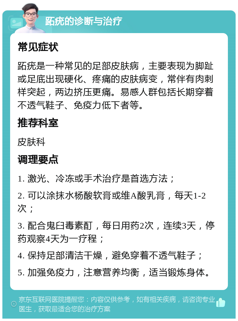 跖疣的诊断与治疗 常见症状 跖疣是一种常见的足部皮肤病，主要表现为脚趾或足底出现硬化、疼痛的皮肤病变，常伴有肉刺样突起，两边挤压更痛。易感人群包括长期穿着不透气鞋子、免疫力低下者等。 推荐科室 皮肤科 调理要点 1. 激光、冷冻或手术治疗是首选方法； 2. 可以涂抹水杨酸软膏或维A酸乳膏，每天1-2次； 3. 配合鬼臼毒素酊，每日用药2次，连续3天，停药观察4天为一疗程； 4. 保持足部清洁干燥，避免穿着不透气鞋子； 5. 加强免疫力，注意营养均衡，适当锻炼身体。