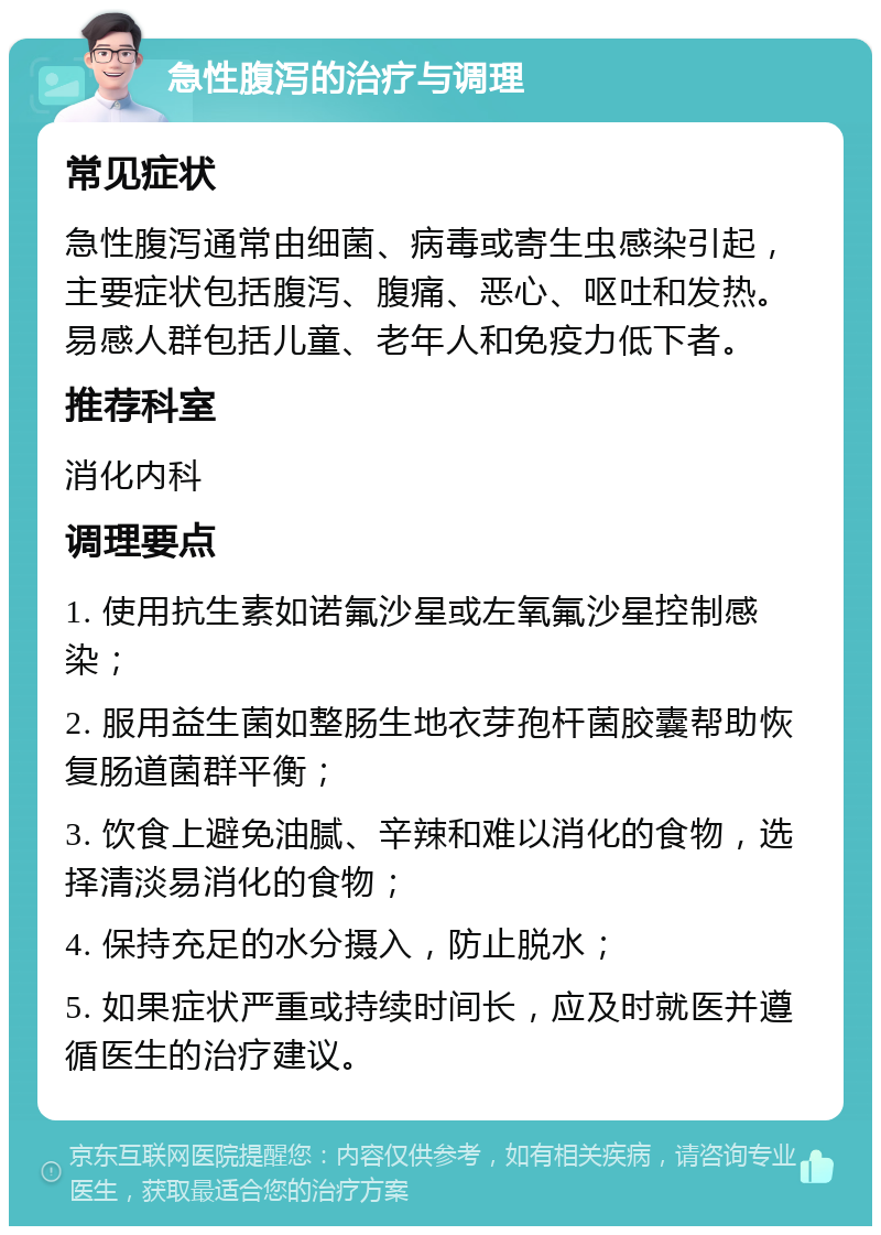 急性腹泻的治疗与调理 常见症状 急性腹泻通常由细菌、病毒或寄生虫感染引起，主要症状包括腹泻、腹痛、恶心、呕吐和发热。易感人群包括儿童、老年人和免疫力低下者。 推荐科室 消化内科 调理要点 1. 使用抗生素如诺氟沙星或左氧氟沙星控制感染； 2. 服用益生菌如整肠生地衣芽孢杆菌胶囊帮助恢复肠道菌群平衡； 3. 饮食上避免油腻、辛辣和难以消化的食物，选择清淡易消化的食物； 4. 保持充足的水分摄入，防止脱水； 5. 如果症状严重或持续时间长，应及时就医并遵循医生的治疗建议。