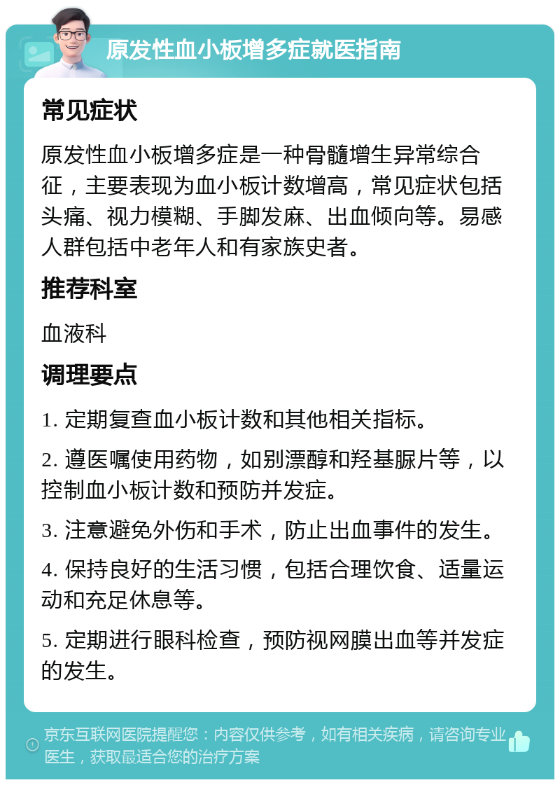 原发性血小板增多症就医指南 常见症状 原发性血小板增多症是一种骨髓增生异常综合征，主要表现为血小板计数增高，常见症状包括头痛、视力模糊、手脚发麻、出血倾向等。易感人群包括中老年人和有家族史者。 推荐科室 血液科 调理要点 1. 定期复查血小板计数和其他相关指标。 2. 遵医嘱使用药物，如别漂醇和羟基脲片等，以控制血小板计数和预防并发症。 3. 注意避免外伤和手术，防止出血事件的发生。 4. 保持良好的生活习惯，包括合理饮食、适量运动和充足休息等。 5. 定期进行眼科检查，预防视网膜出血等并发症的发生。