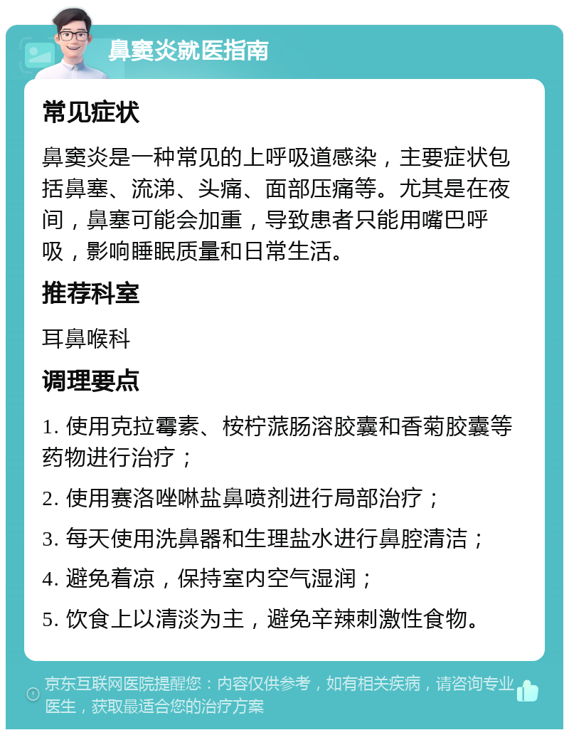 鼻窦炎就医指南 常见症状 鼻窦炎是一种常见的上呼吸道感染，主要症状包括鼻塞、流涕、头痛、面部压痛等。尤其是在夜间，鼻塞可能会加重，导致患者只能用嘴巴呼吸，影响睡眠质量和日常生活。 推荐科室 耳鼻喉科 调理要点 1. 使用克拉霉素、桉柠蒎肠溶胶囊和香菊胶囊等药物进行治疗； 2. 使用赛洛唑啉盐鼻喷剂进行局部治疗； 3. 每天使用洗鼻器和生理盐水进行鼻腔清洁； 4. 避免着凉，保持室内空气湿润； 5. 饮食上以清淡为主，避免辛辣刺激性食物。