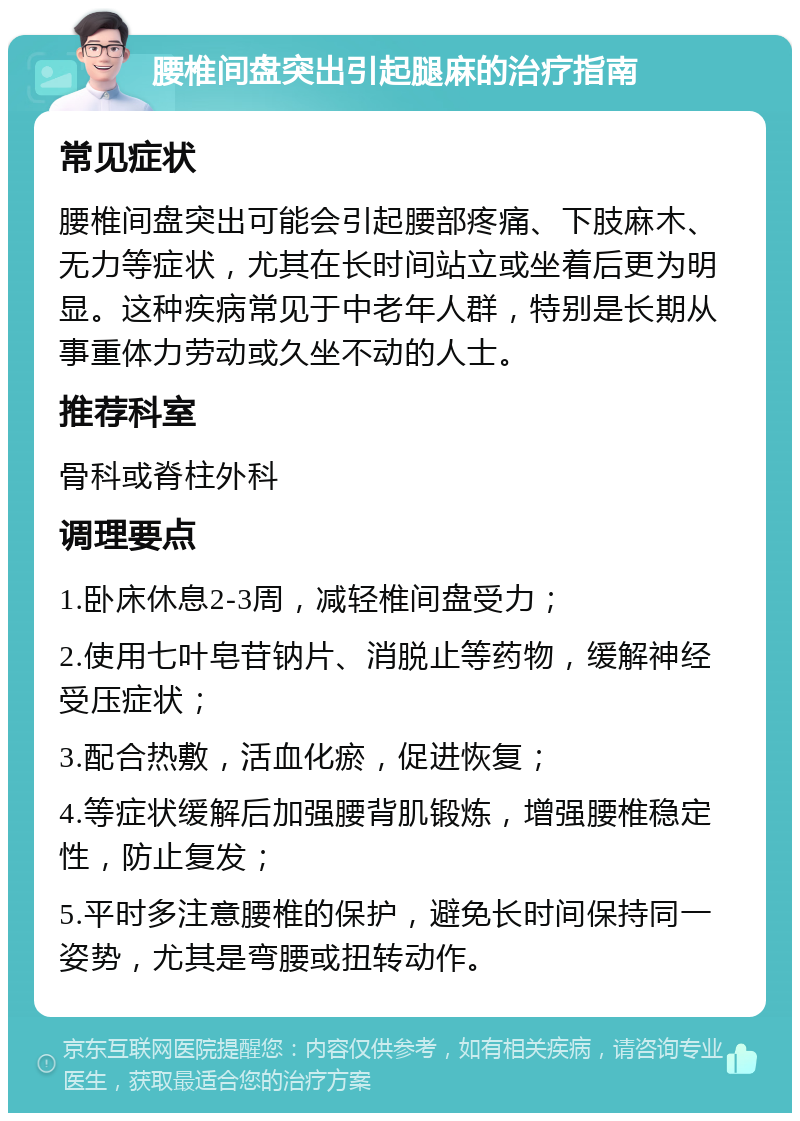 腰椎间盘突出引起腿麻的治疗指南 常见症状 腰椎间盘突出可能会引起腰部疼痛、下肢麻木、无力等症状，尤其在长时间站立或坐着后更为明显。这种疾病常见于中老年人群，特别是长期从事重体力劳动或久坐不动的人士。 推荐科室 骨科或脊柱外科 调理要点 1.卧床休息2-3周，减轻椎间盘受力； 2.使用七叶皂苷钠片、消脱止等药物，缓解神经受压症状； 3.配合热敷，活血化瘀，促进恢复； 4.等症状缓解后加强腰背肌锻炼，增强腰椎稳定性，防止复发； 5.平时多注意腰椎的保护，避免长时间保持同一姿势，尤其是弯腰或扭转动作。