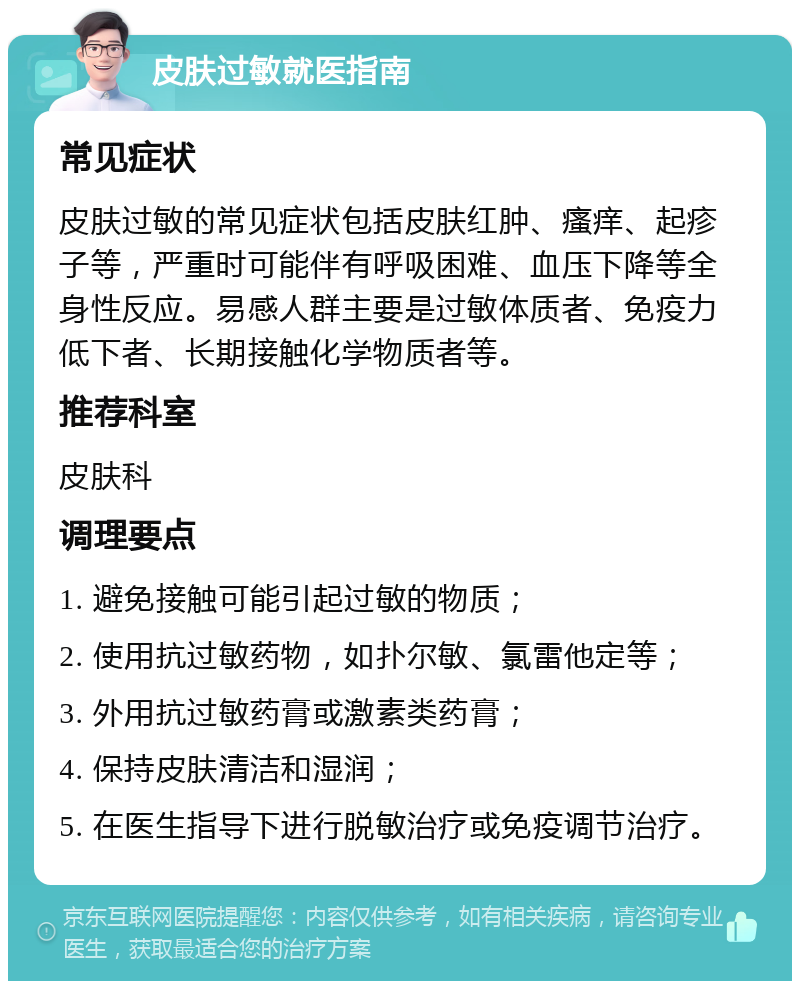 皮肤过敏就医指南 常见症状 皮肤过敏的常见症状包括皮肤红肿、瘙痒、起疹子等，严重时可能伴有呼吸困难、血压下降等全身性反应。易感人群主要是过敏体质者、免疫力低下者、长期接触化学物质者等。 推荐科室 皮肤科 调理要点 1. 避免接触可能引起过敏的物质； 2. 使用抗过敏药物，如扑尔敏、氯雷他定等； 3. 外用抗过敏药膏或激素类药膏； 4. 保持皮肤清洁和湿润； 5. 在医生指导下进行脱敏治疗或免疫调节治疗。