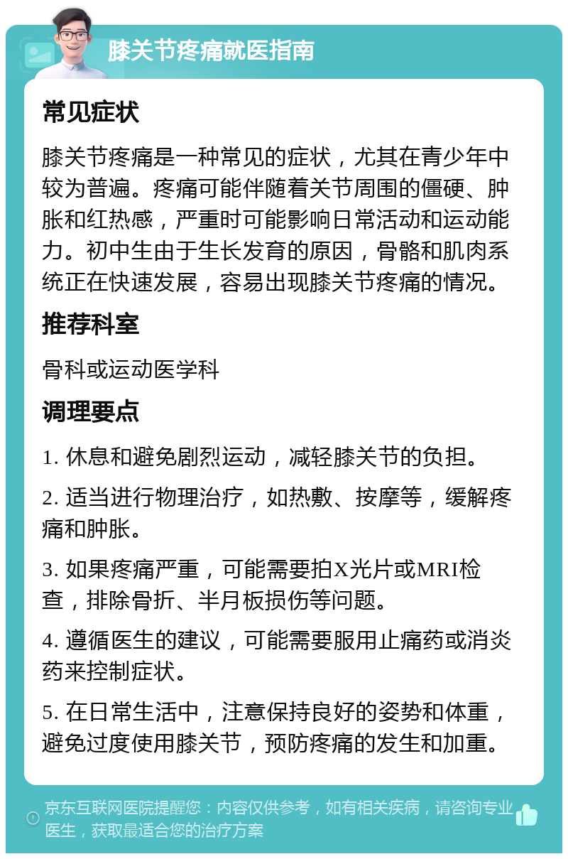 膝关节疼痛就医指南 常见症状 膝关节疼痛是一种常见的症状，尤其在青少年中较为普遍。疼痛可能伴随着关节周围的僵硬、肿胀和红热感，严重时可能影响日常活动和运动能力。初中生由于生长发育的原因，骨骼和肌肉系统正在快速发展，容易出现膝关节疼痛的情况。 推荐科室 骨科或运动医学科 调理要点 1. 休息和避免剧烈运动，减轻膝关节的负担。 2. 适当进行物理治疗，如热敷、按摩等，缓解疼痛和肿胀。 3. 如果疼痛严重，可能需要拍X光片或MRI检查，排除骨折、半月板损伤等问题。 4. 遵循医生的建议，可能需要服用止痛药或消炎药来控制症状。 5. 在日常生活中，注意保持良好的姿势和体重，避免过度使用膝关节，预防疼痛的发生和加重。