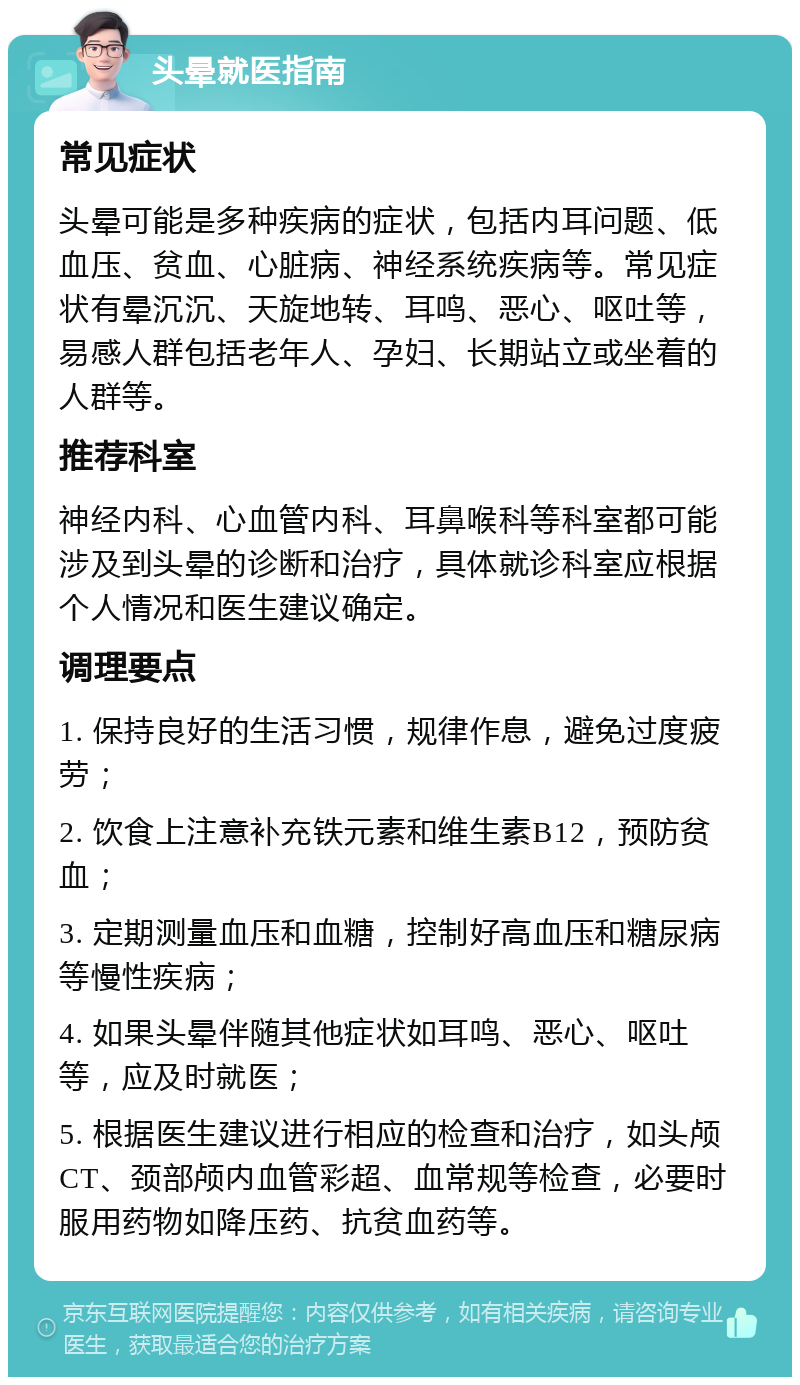 头晕就医指南 常见症状 头晕可能是多种疾病的症状，包括内耳问题、低血压、贫血、心脏病、神经系统疾病等。常见症状有晕沉沉、天旋地转、耳鸣、恶心、呕吐等，易感人群包括老年人、孕妇、长期站立或坐着的人群等。 推荐科室 神经内科、心血管内科、耳鼻喉科等科室都可能涉及到头晕的诊断和治疗，具体就诊科室应根据个人情况和医生建议确定。 调理要点 1. 保持良好的生活习惯，规律作息，避免过度疲劳； 2. 饮食上注意补充铁元素和维生素B12，预防贫血； 3. 定期测量血压和血糖，控制好高血压和糖尿病等慢性疾病； 4. 如果头晕伴随其他症状如耳鸣、恶心、呕吐等，应及时就医； 5. 根据医生建议进行相应的检查和治疗，如头颅CT、颈部颅内血管彩超、血常规等检查，必要时服用药物如降压药、抗贫血药等。