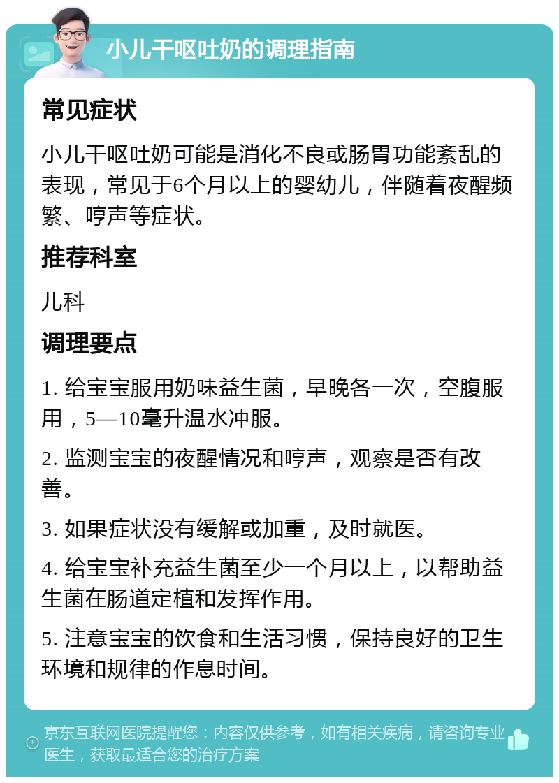 小儿干呕吐奶的调理指南 常见症状 小儿干呕吐奶可能是消化不良或肠胃功能紊乱的表现，常见于6个月以上的婴幼儿，伴随着夜醒频繁、哼声等症状。 推荐科室 儿科 调理要点 1. 给宝宝服用奶味益生菌，早晚各一次，空腹服用，5—10毫升温水冲服。 2. 监测宝宝的夜醒情况和哼声，观察是否有改善。 3. 如果症状没有缓解或加重，及时就医。 4. 给宝宝补充益生菌至少一个月以上，以帮助益生菌在肠道定植和发挥作用。 5. 注意宝宝的饮食和生活习惯，保持良好的卫生环境和规律的作息时间。