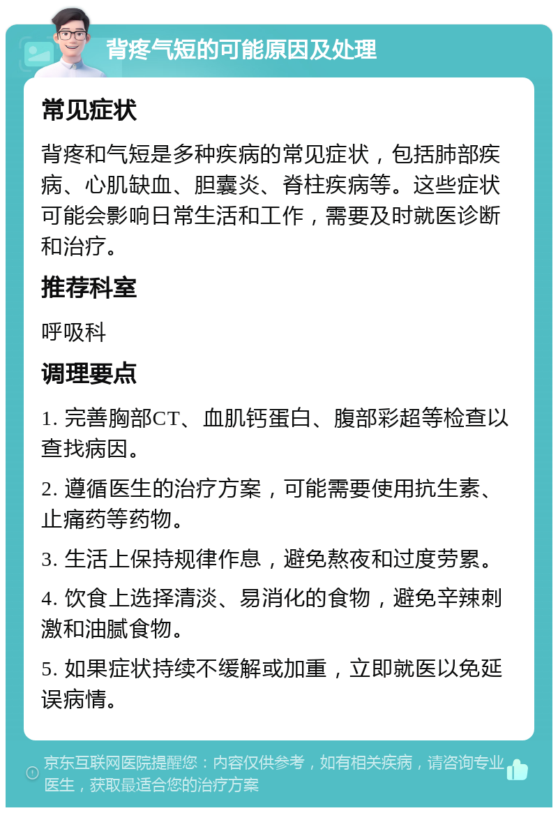 背疼气短的可能原因及处理 常见症状 背疼和气短是多种疾病的常见症状，包括肺部疾病、心肌缺血、胆囊炎、脊柱疾病等。这些症状可能会影响日常生活和工作，需要及时就医诊断和治疗。 推荐科室 呼吸科 调理要点 1. 完善胸部CT、血肌钙蛋白、腹部彩超等检查以查找病因。 2. 遵循医生的治疗方案，可能需要使用抗生素、止痛药等药物。 3. 生活上保持规律作息，避免熬夜和过度劳累。 4. 饮食上选择清淡、易消化的食物，避免辛辣刺激和油腻食物。 5. 如果症状持续不缓解或加重，立即就医以免延误病情。