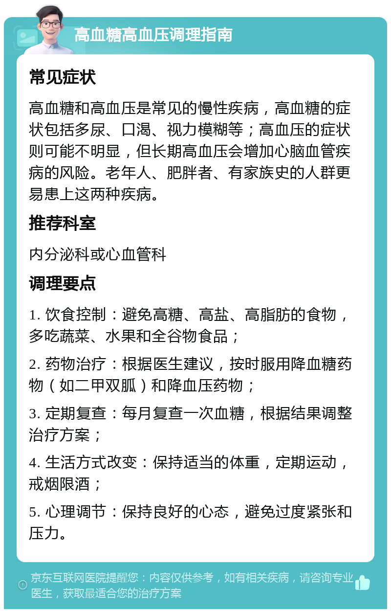 高血糖高血压调理指南 常见症状 高血糖和高血压是常见的慢性疾病，高血糖的症状包括多尿、口渴、视力模糊等；高血压的症状则可能不明显，但长期高血压会增加心脑血管疾病的风险。老年人、肥胖者、有家族史的人群更易患上这两种疾病。 推荐科室 内分泌科或心血管科 调理要点 1. 饮食控制：避免高糖、高盐、高脂肪的食物，多吃蔬菜、水果和全谷物食品； 2. 药物治疗：根据医生建议，按时服用降血糖药物（如二甲双胍）和降血压药物； 3. 定期复查：每月复查一次血糖，根据结果调整治疗方案； 4. 生活方式改变：保持适当的体重，定期运动，戒烟限酒； 5. 心理调节：保持良好的心态，避免过度紧张和压力。