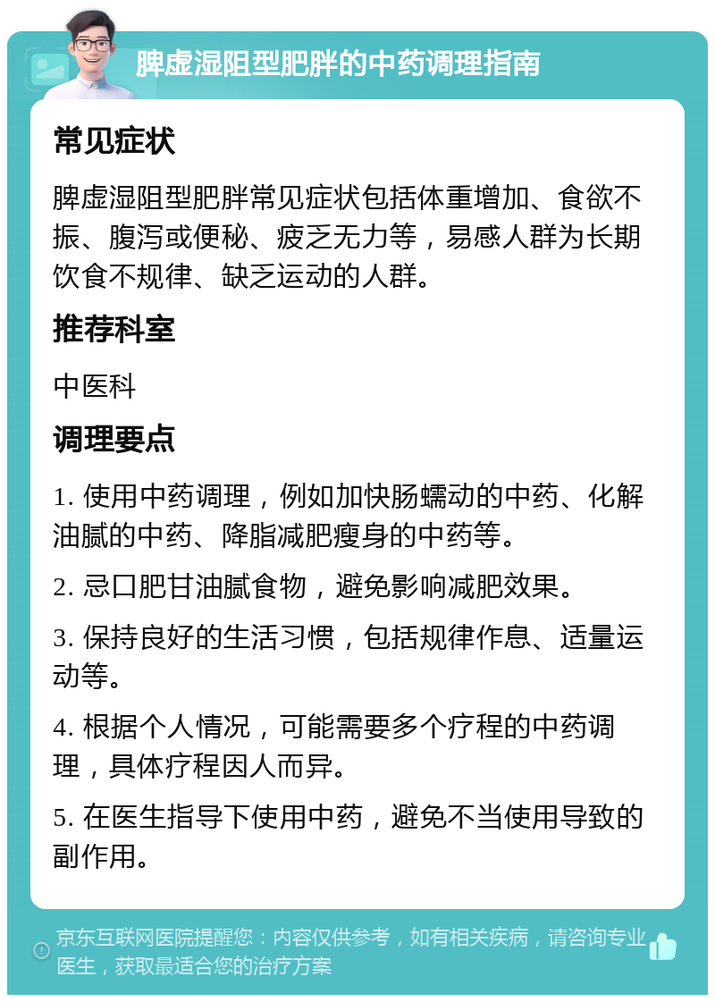 脾虚湿阻型肥胖的中药调理指南 常见症状 脾虚湿阻型肥胖常见症状包括体重增加、食欲不振、腹泻或便秘、疲乏无力等，易感人群为长期饮食不规律、缺乏运动的人群。 推荐科室 中医科 调理要点 1. 使用中药调理，例如加快肠蠕动的中药、化解油腻的中药、降脂减肥瘦身的中药等。 2. 忌口肥甘油腻食物，避免影响减肥效果。 3. 保持良好的生活习惯，包括规律作息、适量运动等。 4. 根据个人情况，可能需要多个疗程的中药调理，具体疗程因人而异。 5. 在医生指导下使用中药，避免不当使用导致的副作用。