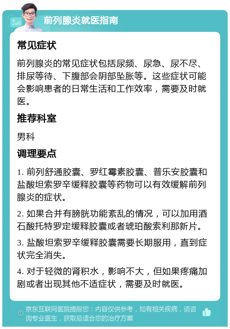 前列腺炎就医指南 常见症状 前列腺炎的常见症状包括尿频、尿急、尿不尽、排尿等待、下腹部会阴部坠胀等。这些症状可能会影响患者的日常生活和工作效率，需要及时就医。 推荐科室 男科 调理要点 1. 前列舒通胶囊、罗红霉素胶囊、普乐安胶囊和盐酸坦索罗辛缓释胶囊等药物可以有效缓解前列腺炎的症状。 2. 如果合并有膀胱功能紊乱的情况，可以加用酒石酸托特罗定缓释胶囊或者琥珀酸索利那新片。 3. 盐酸坦索罗辛缓释胶囊需要长期服用，直到症状完全消失。 4. 对于轻微的肾积水，影响不大，但如果疼痛加剧或者出现其他不适症状，需要及时就医。